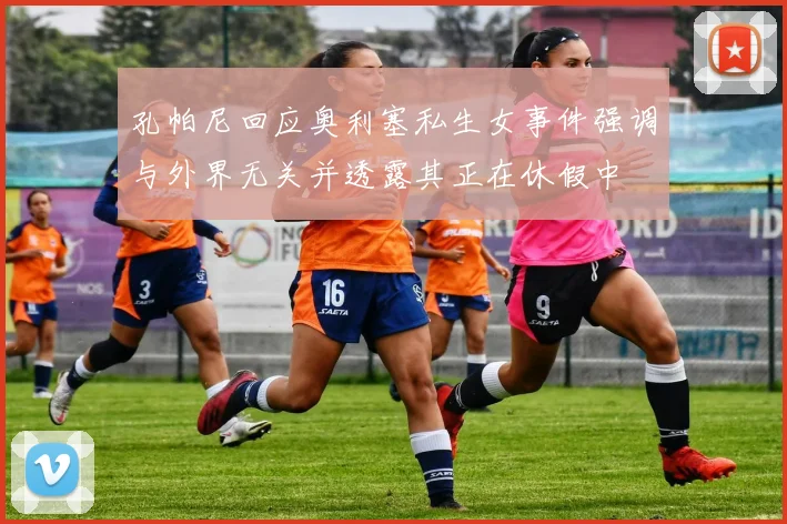 孔帕尼回应奥利塞私生女事件强调与外界无关并透露其正在休假中
