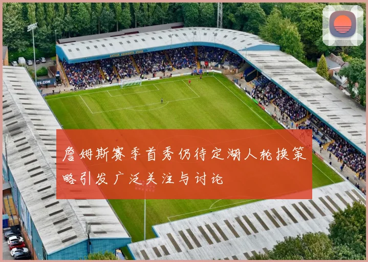 詹姆斯赛季首秀仍待定湖人轮换策略引发广泛关注与讨论