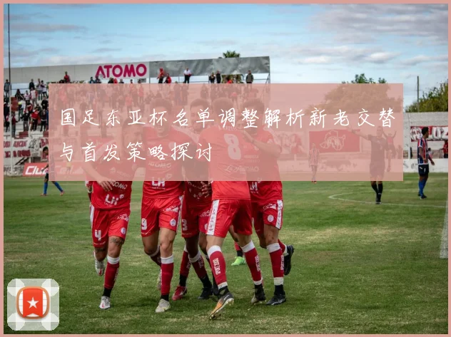 国足东亚杯名单调整解析新老交替与首发策略探讨