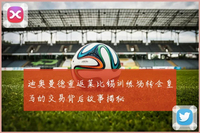 迪奥曼德重返莱比锡训练场转会皇马的交易背后故事揭秘