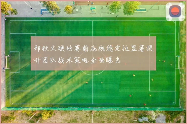 郑钦文硬地赛前底线稳定性显著提升团队战术策略全面曝光