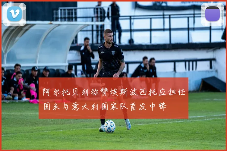阿尔托贝利称赞埃斯波西托应担任国米与意大利国家队首发中锋