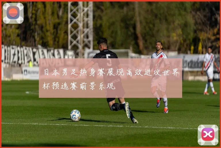 日本男足热身赛展现高效进攻世界杯预选赛前景乐观