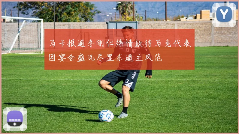 马卡报道李刚仁热情款待马竞代表团宴会盛况尽显东道主风范