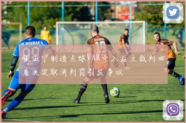 张玉宁制造点球VAR介入后主裁判回看决定取消判罚引发争议