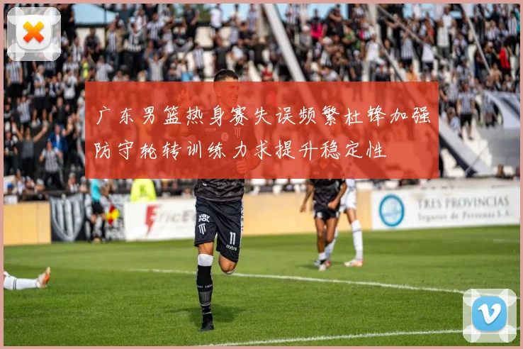 广东男篮热身赛失误频繁杜锋加强防守轮转训练力求提升稳定性
